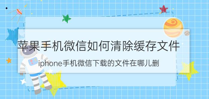 苹果手机微信如何清除缓存文件 iphone手机微信下载的文件在哪儿删？